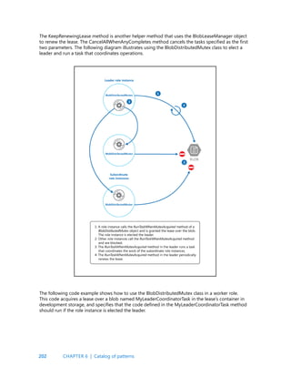 202
The KeepRenewingLease method is another helper method that uses the BlobLeaseManager object
to renew the lease. The CancelAllWhenAnyCompletes method cancels the tasks specified as the first
two parameters. The following diagram illustrates using the BlobDistributedMutex class to elect a
leader and run a task that coordinates operations.
The following code example shows how to use the BlobDistributedMutex class in a worker role.
This code acquires a lease over a blob named MyLeaderCoordinatorTask in the lease’s container in
development storage, and specifies that the code defined in the MyLeaderCoordinatorTask method
should run if the role instance is elected the leader.
CHAPTER 6 | Catalog of patterns
 