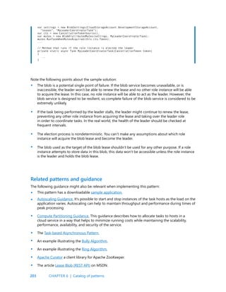 203
var settings = new BlobSettings(CloudStorageAccount.DevelopmentStorageAccount,
“leases”, “MyLeaderCoordinatorTask”);
var cts = new CancellationTokenSource();
var mutex = new BlobDistributedMutex(settings, MyLeaderCoordinatorTask);
mutex.RunTaskWhenMutexAcquired(this.cts.Token);
...
// Method that runs if the role instance is elected the leader
private static async Task MyLeaderCoordinatorTask(CancellationToken token)
{
...
}
Note the following points about the sample solution:
The blob is a potential single point of failure. If the blob service becomes unavailable, or is
inaccessible, the leader won’t be able to renew the lease and no other role instance will be able
to acquire the lease. In this case, no role instance will be able to act as the leader. However, the
blob service is designed to be resilient, so complete failure of the blob service is considered to be
extremely unlikely.
If the task being performed by the leader stalls, the leader might continue to renew the lease,
preventing any other role instance from acquiring the lease and taking over the leader role
in order to coordinate tasks. In the real world, the health of the leader should be checked at
frequent intervals.
The election process is nondeterministic. You can’t make any assumptions about which role
instance will acquire the blob lease and become the leader.
The blob used as the target of the blob lease shouldn’t be used for any other purpose. If a role
instance attempts to store data in this blob, this data won’t be accessible unless the role instance
is the leader and holds the blob lease.
•
•
•
•
•
•
•
•
•
•
•
•
The following guidance might also be relevant when implementing this pattern:
This pattern has a downloadable sample application.
Autoscaling Guidance. It’s possible to start and stop instances of the task hosts as the load on the
application varies. Autoscaling can help to maintain throughput and performance during times of
peak processing.
Compute Partitioning Guidance. This guidance describes how to allocate tasks to hosts in a
cloud service in a way that helps to minimize running costs while maintaining the scalability,
performance, availability, and security of the service.
The Task-based Asynchronous Pattern.
An example illustrating the Bully Algorithm.
An example illustrating the Ring Algorithm.
Apache Curator a client library for Apache ZooKeeper.
The article Lease Blob (REST API) on MSDN.
Related patterns and guidance
CHAPTER 6 | Catalog of patterns
 