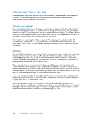 204
When storing data, the priority for developers and data administrators is often focused on how the
data is stored, as opposed to how it’s read. The chosen storage format is usually closely related to
the format of the data, requirements for managing data size and data integrity, and the kind of store
in use. For example, when using NoSQL document store, the data is often represented as a series of
aggregates, each containing all of the information for that entity.
However, this can have a negative effect on queries. When a query only needs a subset of the
data from some entities, such as a summary of orders for several customers without all of the
order details, it must extract all of the data for the relevant entities in order to obtain the required
information.
Context and problem
Materialized View pattern
Generate prepopulated views over the data in one or more data stores when the data isn’t ideally
formatted for required query operations. This can help support efficient querying and data
extraction, and improve application performance.
To support efficient querying, a common solution is to generate, in advance, a view that materializes
the data in a format suited to the required results set. The Materialized View pattern describes
generating prepopulated views of data in environments where the source data isn’t in a suitable
format for querying, where generating a suitable query is difficult, or where query performance is
poor due to the nature of the data or the data store.
These materialized views, which only contain data required by a query, allow applications to
quickly obtain the information they need. In addition to joining tables or combining data entities,
materialized views can include the current values of calculated columns or data items, the results of
combining values or executing transformations on the data items, and values specified as part of the
query. A materialized view can even be optimized for just a single query.
A key point is that a materialized view and the data it contains is completely disposable because it
can be entirely rebuilt from the source data stores. A materialized view is never updated directly by
an application, and so it’s a specialized cache.
When the source data for the view changes, the view must be updated to include the new
information. You can schedule this to happen automatically, or when the system detects a change to
the original data. In some cases it might be necessary to regenerate the view manually. The figure
shows an example of how the Materialized View pattern might be used.
Solution
CHAPTER 6 | Catalog of patterns
 