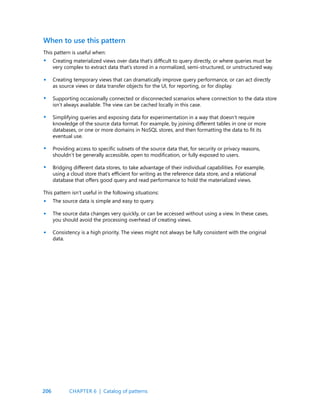 206
This pattern is useful when:
Creating materialized views over data that’s difficult to query directly, or where queries must be
very complex to extract data that’s stored in a normalized, semi-structured, or unstructured way.
Creating temporary views that can dramatically improve query performance, or can act directly
as source views or data transfer objects for the UI, for reporting, or for display.
Supporting occasionally connected or disconnected scenarios where connection to the data store
isn’t always available. The view can be cached locally in this case.
Simplifying queries and exposing data for experimentation in a way that doesn’t require
knowledge of the source data format. For example, by joining different tables in one or more
databases, or one or more domains in NoSQL stores, and then formatting the data to fit its
eventual use.
Providing access to specific subsets of the source data that, for security or privacy reasons,
shouldn’t be generally accessible, open to modification, or fully exposed to users.
Bridging different data stores, to take advantage of their individual capabilities. For example,
using a cloud store that’s efficient for writing as the reference data store, and a relational
database that offers good query and read performance to hold the materialized views.
This pattern isn’t useful in the following situations:
The source data is simple and easy to query.
The source data changes very quickly, or can be accessed without using a view. In these cases,
you should avoid the processing overhead of creating views.
Consistency is a high priority. The views might not always be fully consistent with the original
data.
When to use this pattern
•
•
•
•
•
•
•
•
•
CHAPTER 6 | Catalog of patterns
 