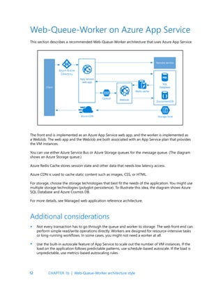 12
Web-Queue-Worker on Azure App Service
This section describes a recommended Web-Queue-Worker architecture that uses Azure App Service.
The front end is implemented as an Azure App Service web app, and the worker is implemented as
a WebJob. The web app and the WebJob are both associated with an App Service plan that provides
the VM instances.
You can use either Azure Service Bus or Azure Storage queues for the message queue. (The diagram
shows an Azure Storage queue.)
Azure Redis Cache stores session state and other data that needs low latency access.
Azure CDN is used to cache static content such as images, CSS, or HTML.
For storage, choose the storage technologies that best fit the needs of the application. You might use
multiple storage technologies (polyglot persistence). To illustrate this idea, the diagram shows Azure
SQL Database and Azure Cosmos DB.
For more details, see Managed web application reference architecture.
Not every transaction has to go through the queue and worker to storage. The web front end can
perform simple read/write operations directly. Workers are designed for resource-intensive tasks
or long-running workflows. In some cases, you might not need a worker at all.
Use the built-in autoscale feature of App Service to scale out the number of VM instances. If the
load on the application follows predictable patterns, use schedule-based autoscale. If the load is
unpredictable, use metrics-based autoscaling rules.
Additional considerations
•
•
CHAPTER 1b | Web-Queue-Worker architecture style
 