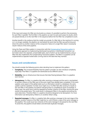 210
If the input and output of a filter are structured as a stream, it’s possible to perform the processing
for each filter in parallel. The first filter in the pipeline can start its work and output its results, which
are passed directly on to the next filter in the sequence before the first filter has completed its work.
Another benefit is the resiliency that this model can provide. If a filter fails or the machine it’s running
on is no longer available, the pipeline can reschedule the work that the filter was performing and
direct this work to another instance of the component. Failure of a single filter doesn’t necessarily
result in failure of the entire pipeline.
Using the Pipes and Filters pattern in conjunction with the Compensating Transaction pattern is
an alternative approach to implementing distributed transactions. A distributed transaction can
be broken down into separate, compensable tasks, each of which can be implemented by using a
filter that also implements the Compensating Transaction pattern. The filters in a pipeline can be
implemented as separate hosted tasks running close to the data that they maintain.
Issues and considerations
You should consider the following points when deciding how to implement this pattern:
Complexity. The increased flexibility that this pattern provides can also introduce complexity,
especially if the filters in a pipeline are distributed across different servers.
Reliability. Use an infrastructure that ensures that data flowing between filters in a pipeline
won’t be lost.
Idempotency. If a filter in a pipeline fails after receiving a message and the work is rescheduled
to another instance of the filter, part of the work might have already been completed. If this work
updates some aspect of the global state (such as information stored in a database), the same
update could be repeated. A similar issue might occur if a filter fails after posting its results to
the next filter in the pipeline, but before indicating that it’s completed its work successfully. In
these cases, the same work could be repeated by another instance of the filter, causing the same
results to be posted twice. This could result in subsequent filters in the pipeline processing the
same data twice. Therefore filters in a pipeline should be designed to be idempotent. For more
information see Idempotency Patterns on Jonathan Oliver’s blog.
Repeated messages. If a filter in a pipeline fails after posting a message to the next stage of the
pipeline, another instance of the filter might be run, and it’ll post a copy of the same message to
the pipeline. This could cause two instances of the same message to be passed to the next filter.
To avoid this, the pipeline should detect and eliminate duplicate messages.
•
•
•
•
CHAPTER 6 | Catalog of patterns
 