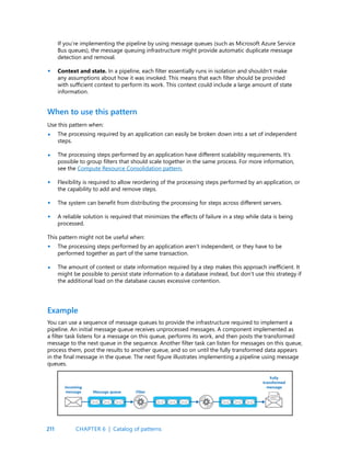 211
If you’re implementing the pipeline by using message queues (such as Microsoft Azure Service
Bus queues), the message queuing infrastructure might provide automatic duplicate message
detection and removal.
Context and state. In a pipeline, each filter essentially runs in isolation and shouldn’t make
any assumptions about how it was invoked. This means that each filter should be provided
with sufficient context to perform its work. This context could include a large amount of state
information.
•
When to use this pattern
Use this pattern when:
The processing required by an application can easily be broken down into a set of independent
steps.
The processing steps performed by an application have different scalability requirements. It’s
possible to group filters that should scale together in the same process. For more information,
see the Compute Resource Consolidation pattern.
Flexibility is required to allow reordering of the processing steps performed by an application, or
the capability to add and remove steps.
The system can benefit from distributing the processing for steps across different servers.
A reliable solution is required that minimizes the effects of failure in a step while data is being
processed.
This pattern might not be useful when:
The processing steps performed by an application aren’t independent, or they have to be
performed together as part of the same transaction.
The amount of context or state information required by a step makes this approach inefficient. It
might be possible to persist state information to a database instead, but don’t use this strategy if
the additional load on the database causes excessive contention.
•
•
•
•
•
•
•
You can use a sequence of message queues to provide the infrastructure required to implement a
pipeline. An initial message queue receives unprocessed messages. A component implemented as
a filter task listens for a message on this queue, performs its work, and then posts the transformed
message to the next queue in the sequence. Another filter task can listen for messages on this queue,
process them, post the results to another queue, and so on until the fully transformed data appears
in the final message in the queue. The next figure illustrates implementing a pipeline using message
queues.
Example
CHAPTER 6 | Catalog of patterns
 