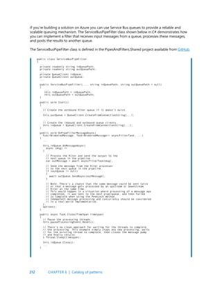 212
If you’re building a solution on Azure you can use Service Bus queues to provide a reliable and
scalable queuing mechanism. The ServiceBusPipeFilter class shown below in C# demonstrates how
you can implement a filter that receives input messages from a queue, processes these messages,
and posts the results to another queue.
The ServiceBusPipeFilter class is defined in the PipesAndFilters.Shared project available from GitHub.
public class ServiceBusPipeFilter
{
...
private readonly string inQueuePath;
private readonly string outQueuePath;
...
private QueueClient inQueue;
private QueueClient outQueue;
...
public ServiceBusPipeFilter(..., string inQueuePath, string outQueuePath = null)
{
...
this.inQueuePath = inQueuePath;
this.outQueuePath = outQueuePath;
}
public void Start()
{
...
// Create the outbound filter queue if it doesn’t exist.
...
this.outQueue = QueueClient.CreateFromConnectionString(...);
...
// Create the inbound and outbound queue clients.
this.inQueue = QueueClient.CreateFromConnectionString(...);
}
public void OnPipeFilterMessageAsync(
Func<BrokeredMessage, Task<BrokeredMessage>> asyncFilterTask, ...)
{
...
this.inQueue.OnMessageAsync(
async (msg) =>
{
...
// Process the filter and send the output to the
// next queue in the pipeline.
var outMessage = await asyncFilterTask(msg);
// Send the message from the filter processor
// to the next queue in the pipeline.
if (outQueue != null)
{
await outQueue.SendAsync(outMessage);
}
// Note: There’s a chance that the same message could be sent twice
// or that a message gets processed by an upstream or downstream
// filter at the same time.
// This would happen in a situation where processing of a message was
// completed, it was sent to the next pipe/queue, and then failed
// to complete when using the PeekLock method.
// Idempotent message processing and concurrency should be considered
// in a real-world implementation.
},
options);
}
public async Task Close(TimeSpan timespan)
{
// Pause the processing threads.
this.pauseProcessingEvent.Reset();
// There’s no clean approach for waiting for the threads to complete
// the processing. This example simply stops any new processing, waits
// for the existing thread to complete, then closes the message pump
// and finally returns.
s Thread.Sleep(timespan);
this.inQueue.Close();
...
}
CHAPTER 6 | Catalog of patterns
 
