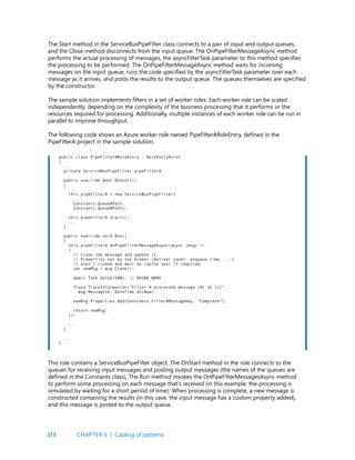 213
The Start method in the ServiceBusPipeFilter class connects to a pair of input and output queues,
and the Close method disconnects from the input queue. The OnPipeFilterMessageAsync method
performs the actual processing of messages, the asyncFilterTask parameter to this method specifies
the processing to be performed. The OnPipeFilterMessageAsync method waits for incoming
messages on the input queue, runs the code specified by the asyncFilterTask parameter over each
message as it arrives, and posts the results to the output queue. The queues themselves are specified
by the constructor.
The sample solution implements filters in a set of worker roles. Each worker role can be scaled
independently, depending on the complexity of the business processing that it performs or the
resources required for processing. Additionally, multiple instances of each worker role can be run in
parallel to improve throughput.
The following code shows an Azure worker role named PipeFilterARoleEntry, defined in the
PipeFilterA project in the sample solution.
public class PipeFilterARoleEntry : RoleEntryPoint
{
...
private ServiceBusPipeFilter pipeFilterA;
public override bool OnStart()
{
...
this.pipeFilterA = new ServiceBusPipeFilter(
...,
Constants.QueueAPath,
Constants.QueueBPath);
this.pipeFilterA.Start();
...
}
public override void Run()
{
this.pipeFilterA.OnPipeFilterMessageAsync(async (msg) =>
{
// Clone the message and update it.
// Properties set by the broker (Deliver count, enqueue time, ...)
// aren’t cloned and must be copied over if required.
var newMsg = msg.Clone();
await Task.Delay(500); // DOING WORK
Trace.TraceInformation(“Filter A processed message:{0} at {1}”,
msg.MessageId, DateTime.UtcNow);
newMsg.Properties.Add(Constants.FilterAMessageKey, “Complete”);
return newMsg;
});
...
}
...
}
This role contains a ServiceBusPipeFilter object. The OnStart method in the role connects to the
queues for receiving input messages and posting output messages (the names of the queues are
defined in the Constants class). The Run method invokes the OnPipeFilterMessagesAsync method
to perform some processing on each message that’s received (in this example, the processing is
simulated by waiting for a short period of time). When processing is complete, a new message is
constructed containing the results (in this case, the input message has a custom property added),
and this message is posted to the output queue.
CHAPTER 6 | Catalog of patterns
 