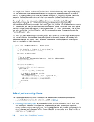 214
The sample code contains another worker role named PipeFilterBRoleEntry in the PipeFilterB project.
This role is similar to PipeFilterARoleEntry except that it performs different processing in the Run
method. In the example solution, these two roles are combined to construct a pipeline, the output
queue for the PipeFilterARoleEntry role is the input queue for the PipeFilterBRoleEntry role.
The sample solution also provides two additional roles named InitialSenderRoleEntry (in
the InitialSender project) and FinalReceiverRoleEntry (in the FinalReceiver project). The
InitialSenderRoleEntry role provides the initial message in the pipeline. The OnStart method connects
to a single queue and the Run method posts a method to this queue. This queue is the input queue
used by the PipeFilterARoleEntry role, so posting a message to it causes the message to be received
and processed by the PipeFilterARoleEntry role. The processed message then passes through the
PipeFilterBRoleEntry role.
The input queue for the FinalReceiveRoleEntry role is the output queue for the PipeFilterBRoleEntry
role. The Run method in the FinalReceiveRoleEntry role, shown below, receives the message and
performs some final processing. Then it writes the values of the custom properties added by the
filters in the pipeline to the trace output.
public class FinalReceiverRoleEntry : RoleEntryPoint
{
...
// Final queue/pipe in the pipeline to process data from.
private ServiceBusPipeFilter queueFinal;
public override bool OnStart()
{
...
// Set up the queue.
this.queueFinal = new ServiceBusPipeFilter(...,Constants.QueueFinalPath);
this.queueFinal.Start();
...
}
public override void Run()
{
this.queueFinal.OnPipeFilterMessageAsync(
async (msg) =>
{
await Task.Delay(500); // DOING WORK
// The pipeline message was received.
Trace.TraceInformation(
“Pipeline Message Complete - FilterA:{0} FilterB:{1}”,
msg.Properties[Constants.FilterAMessageKey],
msg.Properties[Constants.FilterBMessageKey]);
return null;
});
...
}
...
}
The following patterns and guidance might also be relevant when implementing this pattern:
A sample that demonstrates this pattern is available on GitHub.
Competing Consumers pattern. A pipeline can contain multiple instances of one or more filters.
This approach is useful for running parallel instances of slow filters, enabling the system to
spread the load and improve throughput. Each instance of a filter will compete for input with the
other instances, two instances of a filter shouldn’t be able to process the same data. Provides an
explanation of this approach.
Related patterns and guidance
•
•
CHAPTER 6 | Catalog of patterns
 