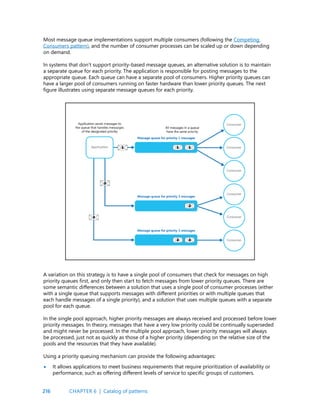 216
Most message queue implementations support multiple consumers (following the Competing
Consumers pattern), and the number of consumer processes can be scaled up or down depending
on demand.
In systems that don’t support priority-based message queues, an alternative solution is to maintain
a separate queue for each priority. The application is responsible for posting messages to the
appropriate queue. Each queue can have a separate pool of consumers. Higher priority queues can
have a larger pool of consumers running on faster hardware than lower priority queues. The next
figure illustrates using separate message queues for each priority.
A variation on this strategy is to have a single pool of consumers that check for messages on high
priority queues first, and only then start to fetch messages from lower priority queues. There are
some semantic differences between a solution that uses a single pool of consumer processes (either
with a single queue that supports messages with different priorities or with multiple queues that
each handle messages of a single priority), and a solution that uses multiple queues with a separate
pool for each queue.
In the single pool approach, higher priority messages are always received and processed before lower
priority messages. In theory, messages that have a very low priority could be continually superseded
and might never be processed. In the multiple pool approach, lower priority messages will always
be processed, just not as quickly as those of a higher priority (depending on the relative size of the
pools and the resources that they have available).
Using a priority queuing mechanism can provide the following advantages:
It allows applications to meet business requirements that require prioritization of availability or
performance, such as offering different levels of service to specific groups of customers.
•
CHAPTER 6 | Catalog of patterns
 