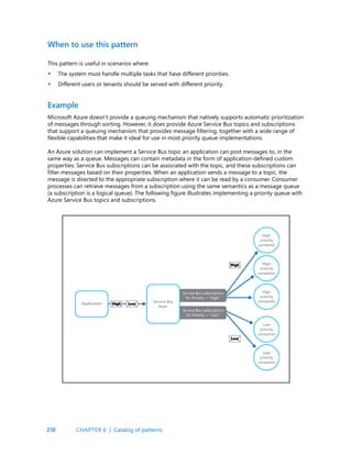 218
This pattern is useful in scenarios where:
The system must handle multiple tasks that have different priorities.
Different users or tenants should be served with different priority.
Microsoft Azure doesn’t provide a queuing mechanism that natively supports automatic prioritization
of messages through sorting. However, it does provide Azure Service Bus topics and subscriptions
that support a queuing mechanism that provides message filtering, together with a wide range of
flexible capabilities that make it ideal for use in most priority queue implementations.
An Azure solution can implement a Service Bus topic an application can post messages to, in the
same way as a queue. Messages can contain metadata in the form of application-defined custom
properties. Service Bus subscriptions can be associated with the topic, and these subscriptions can
filter messages based on their properties. When an application sends a message to a topic, the
message is directed to the appropriate subscription where it can be read by a consumer. Consumer
processes can retrieve messages from a subscription using the same semantics as a message queue
(a subscription is a logical queue). The following figure illustrates implementing a priority queue with
Azure Service Bus topics and subscriptions.
When to use this pattern
Example
•
•
CHAPTER 6 | Catalog of patterns
 