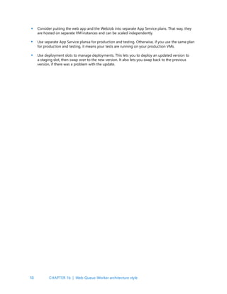 13
Consider putting the web app and the WebJob into separate App Service plans. That way, they
are hosted on separate VM instances and can be scaled independently.
Use separate App Service plansa for production and testing. Otherwise, if you use the same plan
for production and testing, it means your tests are running on your production VMs.
Use deployment slots to manage deployments. This lets you to deploy an updated version to
a staging slot, then swap over to the new version. It also lets you swap back to the previous
version, if there was a problem with the update.
•
•
CHAPTER 1b | Web-Queue-Worker architecture style
•
 