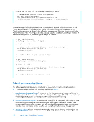 220
protected override async Task ProcessMessage(BrokeredMessage message)
{
// Simulate message processing for High priority messages.
await base.ProcessMessage(message);
Trace.TraceInformation(“High priority message processed by “ +
RoleEnvironment.CurrentRoleInstance.Id + “ MessageId: “ + message.MessageId);
}
// Send a low priority batch.
var lowMessages = new List<BrokeredMessage>();
for (int i = 0; i < 10; i++)
{
var message = new BrokeredMessage() { MessageId = Guid.NewGuid().ToString() };
message.Properties[“Priority”] = Priority.Low;
lowMessages.Add(message);
}
this.queueManager.SendBatchAsync(lowMessages).Wait();
...
// Send a high priority batch.
var highMessages = new List<BrokeredMessage>();
for (int i = 0; i < 10; i++)
{
var message = new BrokeredMessage() { MessageId = Guid.NewGuid().ToString() };
message.Properties[“Priority”] = Priority.High;
highMessages.Add(message);
}
this.queueManager.SendBatchAsync(highMessages).Wait();
When an application posts messages to the topic associated with the subscriptions used by the
PriorityQueue.High and PriorityQueue.Low worker roles, it specifies the priority by using the
Priority custom property, as shown in the following code example. This code (implemented in the
WorkerRole class in the PriorityQueue.Sender project), uses the SendBatchAsync helper method of
the QueueManager class to post messages to a topic in batches.
The following patterns and guidance might also be relevant when implementing this pattern:
A sample that demonstrates this pattern is available on GitHub.
Asynchronous Messaging Primer. A consumer service that processes a request might need to
send a reply to the instance of the application that posted the request. Provides information on
the strategies that you can use to implement request/response messaging.
Competing Consumers pattern. To increase the throughput of the queues, it’s possible to have
multiple consumers that listen on the same queue, and process the tasks in parallel. These
consumers will compete for messages, but only one should be able to process each message.
Provides more information on the benefits and tradeoffs of implementing this approach.
Throttling pattern. You can implement throttling by using queues. Priority messaging can be
Related patterns and guidance
•
•
•
•
CHAPTER 6 | Catalog of patterns
 