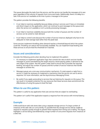 222
The queue decouples the tasks from the service, and the service can handle the messages at its own
pace regardless of the volume of requests from concurrent tasks. Additionally, there’s no delay to a
task if the service isn’t available at the time it posts a message to the queue.
This pattern provides the following benefits:
It can help to maximize availability because delays arising in services won’t have an immediate
and direct impact on the application, which can continue to post messages to the queue even
when the service isn’t available or isn’t currently processing messages.
It can help to maximize scalability because both the number of queues and the number of
services can be varied to meet demand.
It can help to control costs because the number of service instances deployed only have to be
adequate to meet average load rather than the peak load.
Some services implement throttling when demand reaches a threshold beyond which the system
could fail. Throttling can reduce the functionality available. You can implement load leveling with
these services to ensure that this threshold isn’t reached.
•
•
•
•
•
•
Issues and considerations
Consider the following points when deciding how to implement this pattern:
It’s necessary to implement application logic that controls the rate at which services handle
messages to avoid overwhelming the target resource. Avoid passing spikes in demand to the
next stage of the system. Test the system under load to ensure that it provides the required
leveling, and adjust the number of queues and the number of service instances that handle
messages to achieve this.
Message queues are a one-way communication mechanism. If a task expects a reply from a
service, it might be necessary to implement a mechanism that the service can use to send a
response. For more information, see the Asynchronous Messaging Primer.
Be careful if you apply autoscaling to services that are listening for requests on the queue. This
can result in increased contention for any resources that these services share and diminish the
effectiveness of using the queue to level the load.
This pattern is useful to any application that uses services that are subject to overloading.
This pattern isn’t useful if the application expects a response from the service with minimal latency.
A Microsoft Azure web role stores data using a separate storage service. If a large number of
instances of the web role run concurrently, it’s possible that the storage service will be unable to
respond to requests quickly enough to prevent these requests from timing out or failing. This figure
highlights a service being overwhelmed by a large number of concurrent requests from instances of
a web role.
When to use this pattern
Example
CHAPTER 6 | Catalog of patterns
 