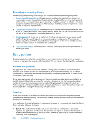 224
The following patterns and guidance might also be relevant when implementing this pattern:
Asynchronous Messaging Primer. Message queues are inherently asynchronous. It might be
necessary to redesign the application logic in a task if it’s adapted from communicating directly
with a service to using a message queue. Similarly, it might be necessary to refactor a service to
accept requests from a message queue. Alternatively, it might be possible to implement a proxy
service, as described in the example.
Competing Consumers pattern. It might be possible to run multiple instances of a service, each
acting as a message consumer from the load-leveling queue. You can use this approach to adjust
the rate at which messages are received and passed to a service.
Throttling pattern. A simple way to implement throttling with a service is to use queue-based
load leveling and route all requests to a service through a message queue. The service can
process requests at a rate that ensures that resources required by the service aren’t exhausted,
and to reduce the amount of contention that could occur.
Queue Service Concepts. Information about choosing a messaging and queuing mechanism in
Azure applications.
Related patterns and guidance
•
•
•
•
•
An application that communicates with elements running in the cloud has to be sensitive to the
transient faults that can occur in this environment. Faults include the momentary loss of network
connectivity to components and services, the temporary unavailability of a service, or timeouts that
occur when a service is busy.
These faults are typically self-correcting, and if the action that triggered a fault is repeated after a
suitable delay it’s likely to be successful. For example, a database service that’s processing a large
number of concurrent requests can implement a throttling strategy that temporarily rejects any
further requests until its workload has eased. An application trying to access the database might fail
to connect, but if it tries again after a delay it might succeed.
Context and problem
Retry pattern
Enable an application to handle transient failures when it tries to connect to a service or network
resource, by transparently retrying a failed operation. This can improve the stability of the application.
In the cloud, transient faults aren’t uncommon and an application should be designed to handle
them elegantly and transparently. This minimizes the effects faults can have on the business tasks the
application is performing.
If an application detects a failure when it tries to send a request to a remote service, it can handle the
failure using the following strategies:
Cancel. If the fault indicates that the failure isn’t transient or is unlikely to be successful if
repeated, the application should cancel the operation and report an exception. For example, an
authentication failure caused by providing invalid credentials is not likely to succeed no matter
how many times it’s attempted.
Solution
CHAPTER 6 | Catalog of patterns
 