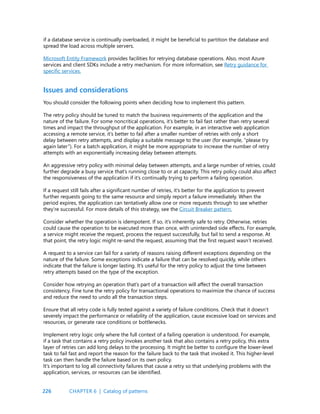 226
if a database service is continually overloaded, it might be beneficial to partition the database and
spread the load across multiple servers.
Microsoft Entity Framework provides facilities for retrying database operations. Also, most Azure
services and client SDKs include a retry mechanism. For more information, see Retry guidance for
specific services.
Issues and considerations
You should consider the following points when deciding how to implement this pattern.
The retry policy should be tuned to match the business requirements of the application and the
nature of the failure. For some noncritical operations, it’s better to fail fast rather than retry several
times and impact the throughput of the application. For example, in an interactive web application
accessing a remote service, it’s better to fail after a smaller number of retries with only a short
delay between retry attempts, and display a suitable message to the user (for example, “please try
again later”). For a batch application, it might be more appropriate to increase the number of retry
attempts with an exponentially increasing delay between attempts.
An aggressive retry policy with minimal delay between attempts, and a large number of retries, could
further degrade a busy service that’s running close to or at capacity. This retry policy could also affect
the responsiveness of the application if it’s continually trying to perform a failing operation.
If a request still fails after a significant number of retries, it’s better for the application to prevent
further requests going to the same resource and simply report a failure immediately. When the
period expires, the application can tentatively allow one or more requests through to see whether
they’re successful. For more details of this strategy, see the Circuit Breaker pattern.
Consider whether the operation is idempotent. If so, it’s inherently safe to retry. Otherwise, retries
could cause the operation to be executed more than once, with unintended side effects. For example,
a service might receive the request, process the request successfully, but fail to send a response. At
that point, the retry logic might re-send the request, assuming that the first request wasn’t received.
A request to a service can fail for a variety of reasons raising different exceptions depending on the
nature of the failure. Some exceptions indicate a failure that can be resolved quickly, while others
indicate that the failure is longer lasting. It’s useful for the retry policy to adjust the time between
retry attempts based on the type of the exception.
Consider how retrying an operation that’s part of a transaction will affect the overall transaction
consistency. Fine tune the retry policy for transactional operations to maximize the chance of success
and reduce the need to undo all the transaction steps.
Ensure that all retry code is fully tested against a variety of failure conditions. Check that it doesn’t
severely impact the performance or reliability of the application, cause excessive load on services and
resources, or generate race conditions or bottlenecks.
Implement retry logic only where the full context of a failing operation is understood. For example,
if a task that contains a retry policy invokes another task that also contains a retry policy, this extra
layer of retries can add long delays to the processing. It might be better to configure the lower-level
task to fail fast and report the reason for the failure back to the task that invoked it. This higher-level
task can then handle the failure based on its own policy.
It’s important to log all connectivity failures that cause a retry so that underlying problems with the
application, services, or resources can be identified.
CHAPTER 6 | Catalog of patterns
 