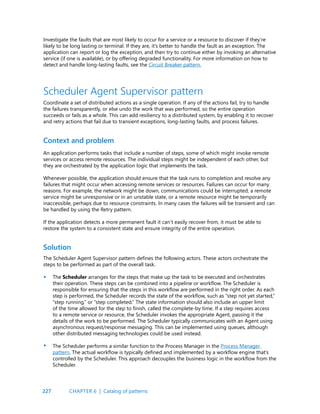 227
Investigate the faults that are most likely to occur for a service or a resource to discover if they’re
likely to be long lasting or terminal. If they are, it’s better to handle the fault as an exception. The
application can report or log the exception, and then try to continue either by invoking an alternative
service (if one is available), or by offering degraded functionality. For more information on how to
detect and handle long-lasting faults, see the Circuit Breaker pattern.
An application performs tasks that include a number of steps, some of which might invoke remote
services or access remote resources. The individual steps might be independent of each other, but
they are orchestrated by the application logic that implements the task.
Whenever possible, the application should ensure that the task runs to completion and resolve any
failures that might occur when accessing remote services or resources. Failures can occur for many
reasons. For example, the network might be down, communications could be interrupted, a remote
service might be unresponsive or in an unstable state, or a remote resource might be temporarily
inaccessible, perhaps due to resource constraints. In many cases the failures will be transient and can
be handled by using the Retry pattern.
If the application detects a more permanent fault it can’t easily recover from, it must be able to
restore the system to a consistent state and ensure integrity of the entire operation.
Context and problem
Scheduler Agent Supervisor pattern
Coordinate a set of distributed actions as a single operation. If any of the actions fail, try to handle
the failures transparently, or else undo the work that was performed, so the entire operation
succeeds or fails as a whole. This can add resiliency to a distributed system, by enabling it to recover
and retry actions that fail due to transient exceptions, long-lasting faults, and process failures.
The Scheduler Agent Supervisor pattern defines the following actors. These actors orchestrate the
steps to be performed as part of the overall task.
The Scheduler arranges for the steps that make up the task to be executed and orchestrates
their operation. These steps can be combined into a pipeline or workflow. The Scheduler is
responsible for ensuring that the steps in this workflow are performed in the right order. As each
step is performed, the Scheduler records the state of the workflow, such as “step not yet started,”
“step running,” or “step completed.” The state information should also include an upper limit
of the time allowed for the step to finish, called the complete-by time. If a step requires access
to a remote service or resource, the Scheduler invokes the appropriate Agent, passing it the
details of the work to be performed. The Scheduler typically communicates with an Agent using
asynchronous request/response messaging. This can be implemented using queues, although
other distributed messaging technologies could be used instead.
The Scheduler performs a similar function to the Process Manager in the Process Manager
pattern. The actual workflow is typically defined and implemented by a workflow engine that’s
controlled by the Scheduler. This approach decouples the business logic in the workflow from the
Scheduler.
Solution
•
•
CHAPTER 6 | Catalog of patterns
 