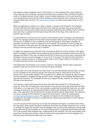 229
This diagram shows a simplified version of the pattern. In a real implementation, there might be
many instances of the Scheduler running concurrently, each a subset of tasks. Similarly, the system
could run multiple instances of each Agent, or even multiple Supervisors. In this case, Supervisors
must coordinate their work with each other carefully to ensure that they don’t compete to recover
the same failed steps and tasks. The Leader Election pattern provides one possible solution to this
problem.
When the application is ready to run a task, it submits a request to the Scheduler. The Scheduler
records initial state information about the task and its steps (for example, step not yet started) in
the state store and then starts performing the operations defined by the workflow. As the Scheduler
starts each step, it updates the information about the state of that step in the state store (for
example, step running).
If a step references a remote service or resource, the Scheduler sends a message to the appropriate
Agent. The message contains the information that the Agent needs to pass to the service or access
the resource, in addition to the complete-by time for the operation. If the Agent completes its
operation successfully, it returns a response to the Scheduler. The Scheduler can then update the
state information in the state store (for example, step completed) and perform the next step. This
process continues until the entire task is complete.
An Agent can implement any retry logic that’s necessary to perform its work. However, if the Agent
doesn’t complete its work before the complete-by period expires, the Scheduler will assume that the
operation has failed. In this case, the Agent should stop its work and not try to return anything to the
Scheduler (not even an error message), or try any form of recovery. The reason for this restriction is
that, after a step has timed out or failed, another instance of the Agent might be scheduled to run
the failing step (this process is described later).
If the Agent fails, the Scheduler won’t receive a response. The pattern doesn’t make a distinction
between a step that has timed out and one that has genuinely failed.
If a step times out or fails, the state store will contain a record that indicates that the step is running,
but the complete-by time will have passed. The Supervisor looks for steps like this and tries to
recover them. One possible strategy is for the Supervisor to update the complete-by value to extend
the time available to complete the step, and then send a message to the Scheduler identifying the
step that has timed out. The Scheduler can then try to repeat this step. However, this design requires
the tasks to be idempotent.
The Supervisor might need to prevent the same step from being retried if it continually fails or
times out. To do this, the Supervisor could maintain a retry count for each step, along with the state
information, in the state store. If this count exceeds a predefined threshold the Supervisor can adopt
a strategy of waiting for an extended period before notifying the Scheduler that it should retry the
step, in the expectation that the fault will be resolved during this period. Alternatively, the Supervisor
can send a message to the Scheduler to request the entire task be undone by implementing
a Compensating Transaction pattern. This approach will depend on the Scheduler and Agents
providing the information necessary to implement the compensating operations for each step that
completed successfully.
It isn’t the purpose of the Supervisor to monitor the Scheduler and Agents, and restart them if they
fail. This aspect of the system should be handled by the infrastructure these components are running
in. Similarly, the Supervisor shouldn’t have knowledge of the actual business operations that the tasks
being performed by the Scheduler are running (including how to compensate should these tasks fail).
This is the purpose of the workflow logic implemented by the Scheduler. The sole responsibility of the
Supervisor is to determine whether a step has failed and arrange either for it to be repeated or for
the entire task containing the failed step to be undone.
CHAPTER 6 | Catalog of patterns
 