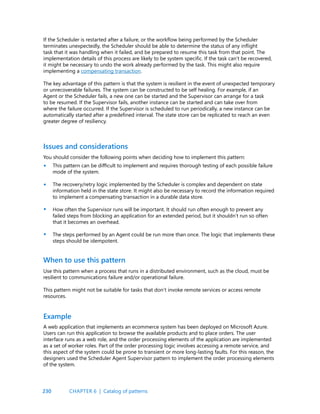 230
If the Scheduler is restarted after a failure, or the workflow being performed by the Scheduler
terminates unexpectedly, the Scheduler should be able to determine the status of any inflight
task that it was handling when it failed, and be prepared to resume this task from that point. The
implementation details of this process are likely to be system specific. If the task can’t be recovered,
it might be necessary to undo the work already performed by the task. This might also require
implementing a compensating transaction.
The key advantage of this pattern is that the system is resilient in the event of unexpected temporary
or unrecoverable failures. The system can be constructed to be self healing. For example, if an
Agent or the Scheduler fails, a new one can be started and the Supervisor can arrange for a task
to be resumed. If the Supervisor fails, another instance can be started and can take over from
where the failure occurred. If the Supervisor is scheduled to run periodically, a new instance can be
automatically started after a predefined interval. The state store can be replicated to reach an even
greater degree of resiliency.
Issues and considerations
You should consider the following points when deciding how to implement this pattern:
This pattern can be difficult to implement and requires thorough testing of each possible failure
mode of the system.
The recovery/retry logic implemented by the Scheduler is complex and dependent on state
information held in the state store. It might also be necessary to record the information required
to implement a compensating transaction in a durable data store.
How often the Supervisor runs will be important. It should run often enough to prevent any
failed steps from blocking an application for an extended period, but it shouldn’t run so often
that it becomes an overhead.
The steps performed by an Agent could be run more than once. The logic that implements these
steps should be idempotent.
•
•
•
•
Use this pattern when a process that runs in a distributed environment, such as the cloud, must be
resilient to communications failure and/or operational failure.
This pattern might not be suitable for tasks that don’t invoke remote services or access remote
resources.
A web application that implements an ecommerce system has been deployed on Microsoft Azure.
Users can run this application to browse the available products and to place orders. The user
interface runs as a web role, and the order processing elements of the application are implemented
as a set of worker roles. Part of the order processing logic involves accessing a remote service, and
this aspect of the system could be prone to transient or more long-lasting faults. For this reason, the
designers used the Scheduler Agent Supervisor pattern to implement the order processing elements
of the system.
When to use this pattern
Example
CHAPTER 6 | Catalog of patterns
 
