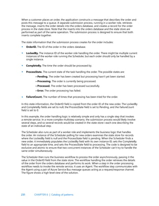 231
When a customer places an order, the application constructs a message that describes the order and
posts this message to a queue. A separate submission process, running in a worker role, retrieves
the message, inserts the order details into the orders database, and creates a record for the order
process in the state store. Note that the inserts into the orders database and the state store are
performed as part of the same operation. The submission process is designed to ensure that both
inserts complete together.
The state information that the submission process creates for the order includes:
OrderID. The ID of the order in the orders database.
LockedBy. The instance ID of the worker role handling the order. There might be multiple current
instances of the worker role running the Scheduler, but each order should only be handled by a
single instance.
CompleteBy. The time the order should be processed by.
ProcessState. The current state of the task handling the order. The possible states are:
• Pending. The order has been created but processing hasn’t yet been started.
• Processing. The order is currently being processed.
• Processed. The order has been processed successfully.
• Error. The order processing has failed.
FailureCount. The number of times that processing has been tried for the order.
•
•
•
•
•
In this state information, the OrderID field is copied from the order ID of the new order. The LockedBy
and CompleteBy fields are set to null, the ProcessState field is set to Pending, and the FailureCount
field is set to 0.
In this example, the order handling logic is relatively simple and only has a single step that invokes
a remote service. In a more complex multistep scenario, the submission process would likely involve
several steps, and so several records would be created in the state store—each one describing the
state of an individual step.
The Scheduler also runs as part of a worker role and implements the business logic that handles
the order. An instance of the Scheduler polling for new orders examines the state store for records
where the LockedBy field is null and the ProcessState field is pending. When the Scheduler finds a
new order, it immediately populates the LockedBy field with its own instance ID, sets the CompleteBy
field to an appropriate time, and sets the ProcessState field to processing. The code is designed to be
exclusive and atomic to ensure that two concurrent instances of the Scheduler can’t try to handle the
same order simultaneously.
The Scheduler then runs the business workflow to process the order asynchronously, passing it the
value in the OrderID field from the state store. The workflow handling the order retrieves the details
of the order from the orders database and performs its work. When a step in the order processing
workflow needs to invoke the remote service, it uses an Agent. The workflow step communicates with
the Agent using a pair of Azure Service Bus message queues acting as a request/response channel.
The figure shows a high level view of the solution.
CHAPTER 6 | Catalog of patterns
 