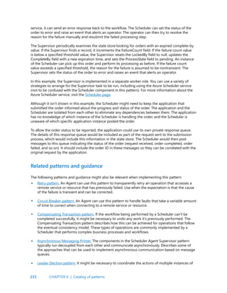 233
service, it can send an error response back to the workflow. The Scheduler can set the status of the
order to error and raise an event that alerts an operator. The operator can then try to resolve the
reason for the failure manually and resubmit the failed processing step.
The Supervisor periodically examines the state store looking for orders with an expired complete-by
value. If the Supervisor finds a record, it increments the FailureCount field. If the failure count value
is below a specified threshold value, the Supervisor resets the LockedBy field to null, updates the
CompleteBy field with a new expiration time, and sets the ProcessState field to pending. An instance
of the Scheduler can pick up this order and perform its processing as before. If the failure count
value exceeds a specified threshold, the reason for the failure is assumed to be nontransient. The
Supervisor sets the status of the order to error and raises an event that alerts an operator.
In this example, the Supervisor is implemented in a separate worker role. You can use a variety of
strategies to arrange for the Supervisor task to be run, including using the Azure Scheduler service
(not to be confused with the Scheduler component in this pattern). For more information about the
Azure Scheduler service, visit the Scheduler page.
Although it isn’t shown in this example, the Scheduler might need to keep the application that
submitted the order informed about the progress and status of the order. The application and the
Scheduler are isolated from each other to eliminate any dependencies between them. The application
has no knowledge of which instance of the Scheduler is handling the order, and the Scheduler is
unaware of which specific application instance posted the order.
To allow the order status to be reported, the application could use its own private response queue.
The details of this response queue would be included as part of the request sent to the submission
process, which would include this information in the state store. The Scheduler would then post
messages to this queue indicating the status of the order (request received, order completed, order
failed, and so on). It should include the order ID in these messages so they can be correlated with the
original request by the application.
Related patterns and guidance
The following patterns and guidance might also be relevant when implementing this pattern:
Retry pattern. An Agent can use this pattern to transparently retry an operation that accesses a
remote service or resource that has previously failed. Use when the expectation is that the cause
of the failure is transient and can be corrected.
Circuit Breaker pattern. An Agent can use this pattern to handle faults that take a variable amount
of time to correct when connecting to a remote service or resource.
Compensating Transaction pattern. If the workflow being performed by a Scheduler can’t be
completed successfully, it might be necessary to undo any work it’s previously performed. The
Compensating Transaction pattern describes how this can be achieved for operations that follow
the eventual consistency model. These types of operations are commonly implemented by a
Scheduler that performs complex business processes and workflows.
Asynchronous Messaging Primer. The components in the Scheduler Agent Supervisor pattern
typically run decoupled from each other and communicate asynchronously. Describes some of
the approaches that can be used to implement asynchronous communication based on message
queues.
Leader Election pattern. It might be necessary to coordinate the actions of multiple instances of
•
•
•
•
•
CHAPTER 6 | Catalog of patterns
 