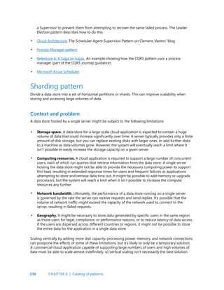 234
a Supervisor to prevent them from attempting to recover the same failed process. The Leader
Election pattern describes how to do this.
Cloud Architecture: The Scheduler-Agent-Supervisor Pattern on Clemens Vasters’ blog
Process Manager pattern
Reference 6: A Saga on Sagas. An example showing how the CQRS pattern uses a process
manager (part of the CQRS Journey guidance).
Microsoft Azure Scheduler
•
•
•
•
•
•
•
•
Context and problem
Sharding pattern
Divide a data store into a set of horizontal partitions or shards. This can improve scalability when
storing and accessing large volumes of data.
A data store hosted by a single server might be subject to the following limitations:
Storage space. A data store for a large-scale cloud application is expected to contain a huge
volume of data that could increase significantly over time. A server typically provides only a finite
amount of disk storage, but you can replace existing disks with larger ones, or add further disks
to a machine as data volumes grow. However, the system will eventually reach a limit where it
isn’t possible to easily increase the storage capacity on a given server.
Computing resources. A cloud application is required to support a large number of concurrent
users, each of which run queries that retrieve information from the data store. A single server
hosting the data store might not be able to provide the necessary computing power to support
this load, resulting in extended response times for users and frequent failures as applications
attempting to store and retrieve data time out. It might be possible to add memory or upgrade
processors, but the system will reach a limit when it isn’t possible to increase the compute
resources any further.
Network bandwidth. Ultimately, the performance of a data store running on a single server
is governed by the rate the server can receive requests and send replies. It’s possible that the
volume of network traffic might exceed the capacity of the network used to connect to the
server, resulting in failed requests.
Geography. It might be necessary to store data generated by specific users in the same region
as those users for legal, compliance, or performance reasons, or to reduce latency of data access.
If the users are dispersed across different countries or regions, it might not be possible to store
the entire data for the application in a single data store.
Scaling vertically by adding more disk capacity, processing power, memory, and network connections
can postpone the effects of some of these limitations, but it’s likely to only be a temporary solution.
A commercial cloud application capable of supporting large numbers of users and high volumes of
data must be able to scale almost indefinitely, so vertical scaling isn’t necessarily the best solution.
CHAPTER 6 | Catalog of patterns
 