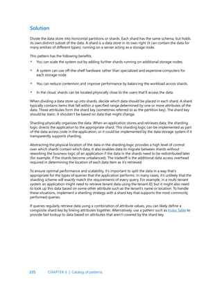 235
Solution
Divide the data store into horizontal partitions or shards. Each shard has the same schema, but holds
its own distinct subset of the data. A shard is a data store in its own right (it can contain the data for
many entities of different types), running on a server acting as a storage node.
This pattern has the following benefits:
You can scale the system out by adding further shards running on additional storage nodes.
A system can use off-the-shelf hardware rather than specialized and expensive computers for
each storage node.
You can reduce contention and improve performance by balancing the workload across shards.
In the cloud, shards can be located physically close to the users that’ll access the data.
When dividing a data store up into shards, decide which data should be placed in each shard. A shard
typically contains items that fall within a specified range determined by one or more attributes of the
data. These attributes form the shard key (sometimes referred to as the partition key). The shard key
should be static. It shouldn’t be based on data that might change.
Sharding physically organizes the data. When an application stores and retrieves data, the sharding
logic directs the application to the appropriate shard. This sharding logic can be implemented as part
of the data access code in the application, or it could be implemented by the data storage system if it
transparently supports sharding.
Abstracting the physical location of the data in the sharding logic provides a high level of control
over which shards contain which data. It also enables data to migrate between shards without
reworking the business logic of an application if the data in the shards need to be redistributed later
(for example, if the shards become unbalanced). The tradeoff is the additional data access overhead
required in determining the location of each data item as it’s retrieved.
To ensure optimal performance and scalability, it’s important to split the data in a way that’s
appropriate for the types of queries that the application performs. In many cases, it’s unlikely that the
sharding scheme will exactly match the requirements of every query. For example, in a multi-tenant
system an application might need to retrieve tenant data using the tenant ID, but it might also need
to look up this data based on some other attribute such as the tenant’s name or location. To handle
these situations, implement a sharding strategy with a shard key that supports the most commonly
performed queries.
If queries regularly retrieve data using a combination of attribute values, you can likely define a
composite shard key by linking attributes together. Alternatively, use a pattern such as Index Table to
provide fast lookup to data based on attributes that aren’t covered by the shard key.
•
•
•
•
CHAPTER 6 | Catalog of patterns
 