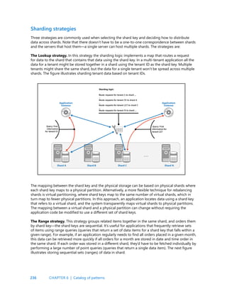 236
Sharding strategies
Three strategies are commonly used when selecting the shard key and deciding how to distribute
data across shards. Note that there doesn’t have to be a one-to-one correspondence between shards
and the servers that host them—a single server can host multiple shards. The strategies are:
The Lookup strategy. In this strategy the sharding logic implements a map that routes a request
for data to the shard that contains that data using the shard key. In a multi-tenant application all the
data for a tenant might be stored together in a shard using the tenant ID as the shard key. Multiple
tenants might share the same shard, but the data for a single tenant won’t be spread across multiple
shards. The figure illustrates sharding tenant data based on tenant IDs.
The mapping between the shard key and the physical storage can be based on physical shards where
each shard key maps to a physical partition. Alternatively, a more flexible technique for rebalancing
shards is virtual partitioning, where shard keys map to the same number of virtual shards, which in
turn map to fewer physical partitions. In this approach, an application locates data using a shard key
that refers to a virtual shard, and the system transparently maps virtual shards to physical partitions.
The mapping between a virtual shard and a physical partition can change without requiring the
application code be modified to use a different set of shard keys.
The Range strategy. This strategy groups related items together in the same shard, and orders them
by shard key—the shard keys are sequential. It’s useful for applications that frequently retrieve sets
of items using range queries (queries that return a set of data items for a shard key that falls within a
given range). For example, if an application regularly needs to find all orders placed in a given month,
this data can be retrieved more quickly if all orders for a month are stored in date and time order in
the same shard. If each order was stored in a different shard, they’d have to be fetched individually by
performing a large number of point queries (queries that return a single data item). The next figure
illustrates storing sequential sets (ranges) of data in shard.
CHAPTER 6 | Catalog of patterns
 