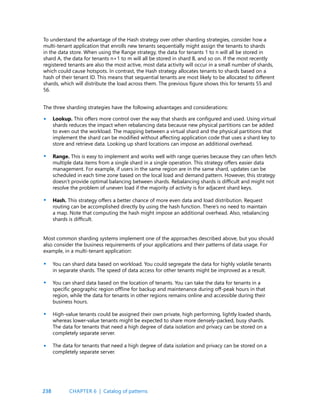 238
To understand the advantage of the Hash strategy over other sharding strategies, consider how a
multi-tenant application that enrolls new tenants sequentially might assign the tenants to shards
in the data store. When using the Range strategy, the data for tenants 1 to n will all be stored in
shard A, the data for tenants n+1 to m will all be stored in shard B, and so on. If the most recently
registered tenants are also the most active, most data activity will occur in a small number of shards,
which could cause hotspots. In contrast, the Hash strategy allocates tenants to shards based on a
hash of their tenant ID. This means that sequential tenants are most likely to be allocated to different
shards, which will distribute the load across them. The previous figure shows this for tenants 55 and
56.
Lookup. This offers more control over the way that shards are configured and used. Using virtual
shards reduces the impact when rebalancing data because new physical partitions can be added
to even out the workload. The mapping between a virtual shard and the physical partitions that
implement the shard can be modified without affecting application code that uses a shard key to
store and retrieve data. Looking up shard locations can impose an additional overhead.
Range. This is easy to implement and works well with range queries because they can often fetch
multiple data items from a single shard in a single operation. This strategy offers easier data
management. For example, if users in the same region are in the same shard, updates can be
scheduled in each time zone based on the local load and demand pattern. However, this strategy
doesn’t provide optimal balancing between shards. Rebalancing shards is difficult and might not
resolve the problem of uneven load if the majority of activity is for adjacent shard keys.
Hash. This strategy offers a better chance of more even data and load distribution. Request
routing can be accomplished directly by using the hash function. There’s no need to maintain
a map. Note that computing the hash might impose an additional overhead. Also, rebalancing
shards is difficult.
The three sharding strategies have the following advantages and considerations:
Most common sharding systems implement one of the approaches described above, but you should
also consider the business requirements of your applications and their patterns of data usage. For
example, in a multi-tenant application:
•
•
•
•
•
•
•
You can shard data based on workload. You could segregate the data for highly volatile tenants
in separate shards. The speed of data access for other tenants might be improved as a result.
You can shard data based on the location of tenants. You can take the data for tenants in a
specific geographic region offline for backup and maintenance during off-peak hours in that
region, while the data for tenants in other regions remains online and accessible during their
business hours.
High-value tenants could be assigned their own private, high performing, lightly loaded shards,
whereas lower-value tenants might be expected to share more densely-packed, busy shards.
The data for tenants that need a high degree of data isolation and privacy can be stored on a
completely separate server.
The data for tenants that need a high degree of data isolation and privacy can be stored on a
completely separate server.
CHAPTER 6 | Catalog of patterns
 