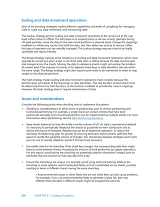 239
Scaling and data movement operations
Each of the sharding strategies implies different capabilities and levels of complexity for managing
scale in, scale out, data movement, and maintaining state.
The Lookup strategy permits scaling and data movement operations to be carried out at the user
level, either online or offline. The technique is to suspend some or all user activity (perhaps during
off-peak periods), move the data to the new virtual partition or physical shard, change the mappings,
invalidate or refresh any caches that hold this data, and then allow user activity to resume. Often
this type of operation can be centrally managed. The Lookup strategy requires state to be highly
cacheable and replica friendly.
The Range strategy imposes some limitations on scaling and data movement operations, which must
typically be carried out when a part or all of the data store is offline because the data must be split
and merged across the shards. Moving the data to rebalance shards might not resolve the problem
of uneven load if the majority of activity is for adjacent shard keys or data identifiers that are within
the same range. The Range strategy might also require some state to be maintained in order to map
ranges to the physical partitions.
The Hash strategy makes scaling and data movement operations more complex because the
partition keys are hashes of the shard keys or data identifiers. The new location of each shard must
be determined from the hash function, or the function modified to provide the correct mappings.
However, the Hash strategy doesn’t require maintenance of state.
Issues and considerations
Consider the following points when deciding how to implement this pattern:
Sharding is complementary to other forms of partitioning, such as vertical partitioning and
functional partitioning. For example, a single shard can contain entities that have been
partitioned vertically, and a functional partition can be implemented as multiple shards. For more
information about partitioning, see the Data Partitioning Guidance.
Keep shards balanced so they all handle a similar volume of I/O. As data is inserted and deleted,
it’s necessary to periodically rebalance the shards to guarantee an even distribution and to
reduce the chance of hotspots. Rebalancing can be an expensive operation. To reduce the
necessity of rebalancing, plan for growth by ensuring that each shard contains sufficient free
space to handle the expected volume of changes. You should also develop strategies and scripts
you can use to quickly rebalance shards if this becomes necessary.
Use stable data for the shard key. If the shard key changes, the corresponding data item might
have to move between shards, increasing the amount of work performed by update operations.
For this reason, avoid basing the shard key on potentially volatile information. Instead, look for
attributes that are invariant or that naturally form a key.
Ensure that shard keys are unique. For example, avoid using autoincrementing fields as the
shard key. Is some systems, autoincremented fields can’t be coordinated across shards, possibly
resulting in items in different shards having the same shard key.
• Autoincremented values in other fields that are not shard keys can also cause problems.
For example, if you use autoincremented fields to generate unique IDs, then two
different items located in different shards might be assigned the same ID.
•
•
•
•
CHAPTER 6 | Catalog of patterns
 