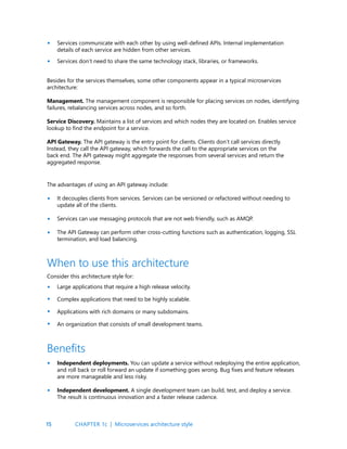 15
Services communicate with each other by using well-defined APIs. Internal implementation
details of each service are hidden from other services.
Services don’t need to share the same technology stack, libraries, or frameworks.
•
•
Besides for the services themselves, some other components appear in a typical microservices
architecture:
Management. The management component is responsible for placing services on nodes, identifying
failures, rebalancing services across nodes, and so forth.
Service Discovery. Maintains a list of services and which nodes they are located on. Enables service
lookup to find the endpoint for a service.
API Gateway. The API gateway is the entry point for clients. Clients don’t call services directly.
Instead, they call the API gateway, which forwards the call to the appropriate services on the
back end. The API gateway might aggregate the responses from several services and return the
aggregated response.
The advantages of using an API gateway include:
It decouples clients from services. Services can be versioned or refactored without needing to
update all of the clients.
Services can use messaging protocols that are not web friendly, such as AMQP.
The API Gateway can perform other cross-cutting functions such as authentication, logging, SSL
termination, and load balancing.
Consider this architecture style for:
Large applications that require a high release velocity.
Complex applications that need to be highly scalable.
Applications with rich domains or many subdomains.
An organization that consists of small development teams.
When to use this architecture
•
•
•
•
•
•
•
Independent deployments. You can update a service without redeploying the entire application,
and roll back or roll forward an update if something goes wrong. Bug fixes and feature releases
are more manageable and less risky.
Independent development. A single development team can build, test, and deploy a service.
The result is continuous innovation and a faster release cadence.
Benefits
•
•
CHAPTER 1c | Microservices architecture style
 