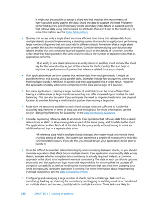 240
It might not be possible to design a shard key that matches the requirements of
every possible query against the data. Shard the data to support the most frequently
performed queries, and if necessary create secondary index tables to support queries
that retrieve data using criteria based on attributes that aren’t part of the shard key. For
more information, see the Index Table pattern.
Queries that access only a single shard are more efficient than those that retrieve data from
multiple shards, so avoid implementing a sharding system that results in applications performing
large numbers of queries that join data held in different shards. Remember that a single shard
can contain the data for multiple types of entities. Consider denormalizing your data to keep
related entities that are commonly queried together (such as the details of customers and the
orders that they have placed) in the same shard to reduce the number of separate reads that an
application performs.
• If an entity in one shard references an entity stored in another shard, include the shard
key for the second entity as part of the schema for the first entity. This can help to
improve the performance of queries that reference related data across shards.
If an application must perform queries that retrieve data from multiple shards, it might be
possible to fetch this data by using parallel tasks. Examples include fan-out queries, where data
from multiple shards is retrieved in parallel and then aggregated into a single result. However,
this approach inevitably adds some complexity to the data access logic of a solution.
For many applications, creating a larger number of small shards can be more efficient than
having a small number of large shards because they can offer increased opportunities for load
balancing. This can also be useful if you anticipate the need to migrate shards from one physical
location to another. Moving a small shard is quicker than moving a large one.
Make sure the resources available to each shard storage node are sufficient to handle the
scalability requirements in terms of data size and throughput. For more information, see the
section “Designing Partitions for Scalability” in the Data Partitioning Guidance.
Consider replicating reference data to all shards. If an operation that retrieves data from a shard
also references static or slow-moving data as part of the same query, add this data to the shard.
The application can then fetch all of the data for the query easily, without having to make an
additional round trip to a separate data store.
• If reference data held in multiple shards changes, the system must synchronize these
changes across all shards. The system can experience a degree of inconsistency while this
synchronization occurs. If you do this, you should design your applications to be able to
handle it.
It can be difficult to maintain referential integrity and consistency between shards, so you should
minimize operations that affect data in multiple shards. If an application must modify data across
shards, evaluate whether complete data consistency is actually required. Instead, a common
approach in the cloud is to implement eventual consistency. The data in each partition is updated
separately, and the application logic must take responsibility for ensuring that the updates all
complete successfully, as well as handling the inconsistencies that can arise from querying data
while an eventually consistent operation is running. For more information about implementing
eventual consistency, see the Data Consistency Primer.
Configuring and managing a large number of shards can be a challenge. Tasks such as
monitoring, backing up, checking for consistency, and logging or auditing must be accomplished
on multiple shards and servers, possibly held in multiple locations. These tasks are likely to
•
•
•
•
•
•
•
CHAPTER 6 | Catalog of patterns
 