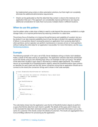 241
be implemented using scripts or other automation solutions, but that might not completely
eliminate the additional administrative requirements.
Shards can be geolocated so that the data that they contain is close to the instances of an
application that use it. This approach can considerably improve performance, but requires
additional consideration for tasks that must access multiple shards in different locations.
•
When to use this pattern
Example
Use this pattern when a data store is likely to need to scale beyond the resources available to a single
storage node, or to improve performance by reducing contention in a data store.
The primary focus of sharding is to improve the performance and scalability of a system, but as a
by-product it can also improve availability due to how the data is divided into separate partitions.
A failure in one partition doesn’t necessarily prevent an application from accessing data held in
other partitions, and an operator can perform maintenance or recovery of one or more partitions
without making the entire data for an application inaccessible. For more information, see the Data
Partitioning Guidance.
The following example in C# uses a set of SQL Server databases acting as shards. Each database
holds a subset of the data used by an application. The application retrieves data that’s distributed
across the shards using its own sharding logic (this is an example of a fan-out query). The details
of the data that’s located in each shard is returned by a method called GetShards. This method
returns an enumerable list of ShardInformation objects, where the ShardInformation type contains
an identifier for each shard and the SQL Server connection string that an application should use to
connect to the shard (the connection strings aren’t shown in the code example).
private IEnumerable<ShardInformation> GetShards()
{
// This retrieves the connection information from a shard store
// (commonly a root database).
return new[]
{
new ShardInformation
{
Id = 1,
ConnectionString = ...
},
new ShardInformation
{
Id = 2,
ConnectionString = ...
}
};
}
The code below shows how the application uses the list of ShardInformation objects to perform
a query that fetches data from each shard in parallel. The details of the query aren’t shown, but
in this example the data that’s retrieved contains a string that could hold information such as the
name of a customer if the shards contain the details of customers. The results are aggregated into a
ConcurrentBag collection for processing by the application.
CHAPTER 6 | Catalog of patterns
 