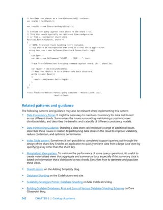 242
// Retrieve the shards as a ShardInformation[] instance.
var shards = GetShards();
var results = new ConcurrentBag<string>();
// Execute the query against each shard in the shard list.
// This list would typically be retrieved from configuration
// or from a root/master shard store.
Parallel.ForEach(shards, shard =>
{
// NOTE: Transient fault handling isn’t included,
// but should be incorporated when used in a real world application.
using (var con = new SqlConnection(shard.ConnectionString))
{
con.Open();
var cmd = new SqlCommand(“SELECT ... FROM ...”, con);
Trace.TraceInformation(“Executing command against shard: {0}”, shard.Id);
var reader = cmd.ExecuteReader();
// Read the results in to a thread-safe data structure.
while (reader.Read())
{
results.Add(reader.GetString(0));
}
}
});
Trace.TraceInformation(“Fanout query complete - Record Count: {0}”,
results.Count);
Related patterns and guidance
The following patterns and guidance may also be relevant when implementing this pattern:
Data Consistency Primer. It might be necessary to maintain consistency for data distributed
across different shards. Summarizes the issues surrounding maintaining consistency over
distributed data, and describes the benefits and tradeoffs of different consistency models.
Data Partitioning Guidance. Sharding a data store can introduce a range of additional issues.
Describes these issues in relation to partitioning data stores in the cloud to improve scalability,
reduce contention, and optimize performance.
Index Table pattern. Sometimes it isn’t possible to completely support queries just through the
design of the shard key. Enables an application to quickly retrieve data from a large data store by
specifying a key other than the shard key.
Materialized View pattern. To maintain the performance of some query operations, it’s useful to
create materialized views that aggregate and summarize data, especially if this summary data is
based on information that’s distributed across shards. Describes how to generate and populate
these views.
Shard Lessons on the Adding Simplicity blog.
Database Sharding on the CodeFutures web site.
Scalability Strategies Primer: Database Sharding on Max Indelicato’s blog.
Building Scalable Databases: Pros and Cons of Various Database Sharding Schemes on Dare
Obasanjo’s blog.
•
•
•
•
•
•
•
•
CHAPTER 6 | Catalog of patterns
 