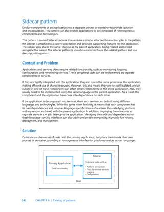 243
Context and Problem
Solution
Sidecar pattern
Deploy components of an application into a separate process or container to provide isolation
and encapsulation. This pattern can also enable applications to be composed of heterogeneous
components and technologies.
This pattern is named Sidecar because it resembles a sidecar attached to a motorcycle. In the pattern,
the sidecar is attached to a parent application and provides supporting features for the application.
The sidecar also shares the same lifecycle as the parent application, being created and retired
alongside the parent. The sidecar pattern is sometimes referred to as the sidekick pattern and is a
decomposition pattern.
Applications and services often require related functionality, such as monitoring, logging,
configuration, and networking services. These peripheral tasks can be implemented as separate
components or services.
If they are tightly integrated into the application, they can run in the same process as the application,
making efficient use of shared resources. However, this also means they are not well isolated, and an
outage in one of these components can affect other components or the entire application. Also, they
usually need to be implemented using the same language as the parent application. As a result, the
component and the application have close interdependence on each other.
If the application is decomposed into services, then each service can be built using different
languages and technologies. While this gives more flexibility, it means that each component has
its own dependencies and requires language-specific libraries to access the underlying platform
and any resources shared with the parent application. In addition, deploying these features as
separate services can add latency to the application. Managing the code and dependencies for
these language-specific interfaces can also add considerable complexity, especially for hosting,
deployment, and management.
Co-locate a cohesive set of tasks with the primary application, but place them inside their own
process or container, providing a homogeneous interface for platform services across languages.
CHAPTER 6 | Catalog of patterns
 