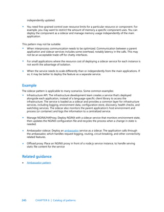 245
independently updated.
You need fine-grained control over resource limits for a particular resource or component. For
example, you may want to restrict the amount of memory a specific component uses. You can
deploy the component as a sidecar and manage memory usage independently of the main
application.
•
•
•
•
•
•
•
•
This pattern may not be suitable:
When interprocess communication needs to be optimized. Communication between a parent
application and sidecar services includes some overhead, notably latency in the calls. This may
not be an acceptable trade-off for chatty interfaces.
For small applications where the resource cost of deploying a sidecar service for each instance is
not worth the advantage of isolation.
When the service needs to scale differently than or independently from the main applications. If
so, it may be better to deploy the feature as a separate service.
Example
Related guidance
The sidecar pattern is applicable to many scenarios. Some common examples:
Infrastructure API. The infrastructure development team creates a service that’s deployed
alongside each application, instead of a language-specific client library to access the
infrastructure. The service is loaded as a sidecar and provides a common layer for infrastructure
services, including logging, environment data, configuration store, discovery, health checks, and
watchdog services. The sidecar also monitors the parent application’s host environment and
process (or container) and logs the information to a centralized service.
Manage NGINX/HAProxy. Deploy NGINX with a sidecar service that monitors environment state,
then updates the NGINX configuration file and recycles the process when a change in state is
needed.
Ambassador sidecar. Deploy an ambassador service as a sidecar. The application calls through
the ambassador, which handles request logging, routing, circuit breaking, and other connectivity
related features.
Offload proxy. Place an NGINX proxy in front of a node.js service instance, to handle serving
static file content for the service
• Ambassador pattern
CHAPTER 6 | Catalog of patterns
 