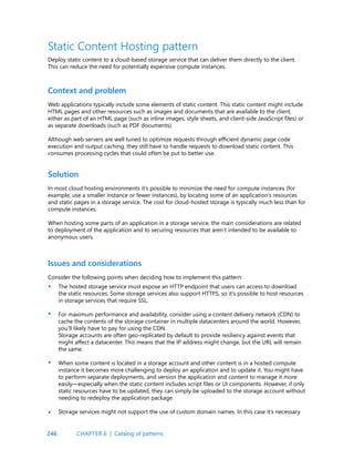 246
Static Content Hosting pattern
Deploy static content to a cloud-based storage service that can deliver them directly to the client.
This can reduce the need for potentially expensive compute instances.
Context and problem
Solution
Web applications typically include some elements of static content. This static content might include
HTML pages and other resources such as images and documents that are available to the client,
either as part of an HTML page (such as inline images, style sheets, and client-side JavaScript files) or
as separate downloads (such as PDF documents).
Although web servers are well tuned to optimize requests through efficient dynamic page code
execution and output caching, they still have to handle requests to download static content. This
consumes processing cycles that could often be put to better use.
In most cloud hosting environments it’s possible to minimize the need for compute instances (for
example, use a smaller instance or fewer instances), by locating some of an application’s resources
and static pages in a storage service. The cost for cloud-hosted storage is typically much less than for
compute instances.
When hosting some parts of an application in a storage service, the main considerations are related
to deployment of the application and to securing resources that aren’t intended to be available to
anonymous users.
Issues and considerations
Consider the following points when deciding how to implement this pattern:
The hosted storage service must expose an HTTP endpoint that users can access to download
the static resources. Some storage services also support HTTPS, so it’s possible to host resources
in storage services that require SSL.
For maximum performance and availability, consider using a content delivery network (CDN) to
cache the contents of the storage container in multiple datacenters around the world. However,
you’ll likely have to pay for using the CDN.
Storage accounts are often geo-replicated by default to provide resiliency against events that
might affect a datacenter. This means that the IP address might change, but the URL will remain
the same.
When some content is located in a storage account and other content is in a hosted compute
instance it becomes more challenging to deploy an application and to update it. You might have
to perform separate deployments, and version the application and content to manage it more
easily—especially when the static content includes script files or UI components. However, if only
static resources have to be updated, they can simply be uploaded to the storage account without
needing to redeploy the application package.
Storage services might not support the use of custom domain names. In this case it’s necessary
•
•
•
•
CHAPTER 6 | Catalog of patterns
 