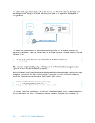 248
The links in each page will specify the URL of the resource and the client will access it directly from
the storage service. The figure illustrates delivering static parts of an application directly from a
storage service.
The links in the pages delivered to the client must specify the full URL of the blob container and
resource. For example, a page that contains a link to an image in a public container might contain the
following HTML.
<img src=”http://mystorageaccount.blob.core.windows.net/myresources/image1.png”
alt=”My image” />
<Setting name=”StaticContent.StorageConnectionString”
value=”UseDevelopmentStorage=true” />
<Setting name=”StaticContent.Container” value=”static-content” />
If the resources are protected by using a valet key, such as an Azure shared access signature, this
signature must be included in the URLs in the links.
A solution named StaticContentHosting that demonstrates using external storage for static resources
is available from GitHub. The StaticContentHosting.Cloud project contains configuration files that
specify the storage account and container that holds the static content.
The Settings class in the file Settings.cs of the StaticContentHosting.Web project contains methods to
extract these values and build a string value containing the cloud storage account container URL.
CHAPTER 6 | Catalog of patterns
 