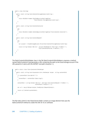 249
public class Settings
{
public static string StaticContentStorageConnectionString {
get
{
return RoleEnvironment.GetConfigurationSettingValue(
“StaticContent.StorageConnectionString”);
}
}
public static string StaticContentContainer
{
get
{
return RoleEnvironment.GetConfigurationSettingValue(“StaticContent.Container”);
}
}
public static string StaticContentBaseUrl
{
get
{
var account = CloudStorageAccount.Parse(StaticContentStorageConnectionString);
return string.Format(“{0}/{1}”, account.BlobEndpoint.ToString().TrimEnd(‘/’),
StaticContentContainer.TrimStart(‘/’));
}
}
}
public static class StaticContentUrlHtmlHelper
{
public static string StaticContentUrl(this HtmlHelper helper, string contentPath)
{
if (contentPath.StartsWith(“~”))
{
contentPath = contentPath.Substring(1);
}
contentPath = string.Format(“{0}/{1}”, Settings.StaticContentBaseUrl.TrimEnd(‘/’),
contentPath.TrimStart(‘/’));
var url = new UrlHelper(helper.ViewContext.RequestContext);
return url.Content(contentPath);
}
}
The StaticContentUrlHtmlHelper class in the file StaticContentUrlHtmlHelper.cs exposes a method
named StaticContentUrl that generates a URL containing the path to the cloud storage account if the
URL passed to it starts with the ASP.NET root path character (~).
The file Index.cshtml in the ViewsHome folder contains an image element that uses the
StaticContentUrl method to create the URL for its src attribute.
CHAPTER 6 | Catalog of patterns
 