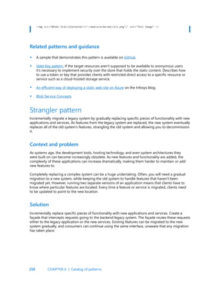 250
<img src=”@Html.StaticContentUrl(“~/media/orderedList1.png”)” alt=”Test Image” />
Related patterns and guidance
A sample that demonstrates this pattern is available on GitHub.
Valet Key pattern. If the target resources aren’t supposed to be available to anonymous users
it’s necessary to implement security over the store that holds the static content. Describes how
to use a token or key that provides clients with restricted direct access to a specific resource or
service such as a cloud-hosted storage service.
An efficient way of deploying a static web site on Azure on the Infosys blog.
Blob Service Concepts
•
•
•
•
Strangler pattern
Incrementally migrate a legacy system by gradually replacing specific pieces of functionality with new
applications and services. As features from the legacy system are replaced, the new system eventually
replaces all of the old system’s features, strangling the old system and allowing you to decommission
it.
Context and problem
Solution
As systems age, the development tools, hosting technology, and even system architectures they
were built on can become increasingly obsolete. As new features and functionality are added, the
complexity of these applications can increase dramatically, making them harder to maintain or add
new features to.
Completely replacing a complex system can be a huge undertaking. Often, you will need a gradual
migration to a new system, while keeping the old system to handle features that haven’t been
migrated yet. However, running two separate versions of an application means that clients have to
know where particular features are located. Every time a feature or service is migrated, clients need
to be updated to point to the new location.
Incrementally replace specific pieces of functionality with new applications and services. Create a
façade that intercepts requests going to the backend legacy system. The façade routes these requests
either to the legacy application or the new services. Existing features can be migrated to the new
system gradually, and consumers can continue using the same interface, unaware that any migration
has taken place.
CHAPTER 6 | Catalog of patterns
 