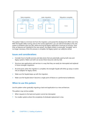 251
This pattern helps to minimize risk from the migration, and spread the development effort over time.
With the façade safely routing users to the correct application, you can add functionality to the new
system at whatever pace you like, while ensuring the legacy application continues to function. Over
time, as features are migrated to the new system, the legacy system is eventually “strangled” and is
no longer necessary. Once this process is complete, the legacy system can safely be retired.
Issues and considerations
When to use this pattern
Consider how to handle services and data stores that are potentially used by both new and
legacy systems. Make sure both can access these resources side-by-side.
Structure new applications and services in a way that they can easily be intercepted and replaced
in future strangler migrations.
At some point, when the migration is complete, the strangler façade will either go away or evolve
into an adaptor for legacy clients.
Make sure the façade keeps up with the migration.
Make sure the façade doesn’t become a single point of failure or a performance bottleneck.
Use this pattern when gradually migrating a back-end application to a new architecture.
This pattern may not be suitable:
When requests to the back-end system cannot be intercepted.
For smaller systems where the complexity of wholesale replacement is low.
•
•
•
•
•
•
•
CHAPTER 6 | Catalog of patterns
 