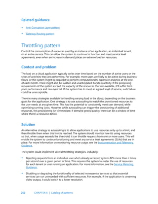 252
Related guidance
Anti-Corruption Layer pattern
Gateway Routing pattern
•
•
Throttling pattern
Control the consumption of resources used by an instance of an application, an individual tenant,
or an entire service. This can allow the system to continue to function and meet service level
agreements, even when an increase in demand places an extreme load on resources.
Context and problem
Solution
The load on a cloud application typically varies over time based on the number of active users or the
types of activities they are performing. For example, more users are likely to be active during business
hours, or the system might be required to perform computationally expensive analytics at the end
of each month. There might also be sudden and unanticipated bursts in activity. If the processing
requirements of the system exceed the capacity of the resources that are available, it’ll suffer from
poor performance and can even fail. If the system has to meet an agreed level of service, such failure
could be unacceptable.
There’re many strategies available for handling varying load in the cloud, depending on the business
goals for the application. One strategy is to use autoscaling to match the provisioned resources to
the user needs at any given time. This has the potential to consistently meet user demand, while
optimizing running costs. However, while autoscaling can trigger the provisioning of additional
resources, this provisioning isn’t immediate. If demand grows quickly, there can be a window of time
where there’s a resource deficit.
An alternative strategy to autoscaling is to allow applications to use resources only up to a limit, and
then throttle them when this limit is reached. The system should monitor how it’s using resources
so that, when usage exceeds the threshold, it can throttle requests from one or more users. This will
enable the system to continue functioning and meet any service level agreements (SLAs) that are in
place. For more information on monitoring resource usage, see the Instrumentation and Telemetry
Guidance.
The system could implement several throttling strategies, including:
Rejecting requests from an individual user who’s already accessed system APIs more than n times
per second over a given period of time. This requires the system to meter the use of resources
for each tenant or user running an application. For more information, see the Service Metering
Guidance.
Disabling or degrading the functionality of selected nonessential services so that essential
services can run unimpeded with sufficient resources. For example, if the application is streaming
video output, it could switch to a lower resolution.
•
•
CHAPTER 6 | Catalog of patterns
 