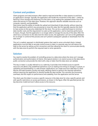 257
Client programs and web browsers often need to read and write files or data streams to and from
an application’s storage. Typically, the application will handle the movement of the data — either by
fetching it from storage and streaming it to the client, or by reading the uploaded stream from the
client and storing it in the data store. However, this approach absorbs valuable resources such as
compute, memory, and bandwidth.
Data stores have the ability to handle the upload and download of data directly, without requiring
that the application perform any processing to move this data. But this typically requires the client
to have access to the security credentials for the store. This can be a useful technique to minimize
data transfer costs and the requirement to scale out the application, and to maximize performance.
It means, though, that the application is no longer able to manage the security of the data. After the
client has a connection to the data store for direct access, the application can’t act as the gatekeeper.
It’s no longer in control of the process and can’t prevent subsequent uploads or downloads from the
data store.
This isn’t a realistic approach in distributed systems that need to serve untrusted clients. Instead,
applications must be able to securely control access to data in a granular way, but still reduce the
load on the server by setting up this connection and then allowing the client to communicate directly
with the data store to perform the required read or write operations.
Context and problem
Solution
You need to resolve the problem of controlling access to a data store where the store can’t manage
authentication and authorization of clients. One typical solution is to restrict access to the data store’s
public connection and provide the client with a key or token that the data store can validate.
This key or token is usually referred to as a valet key. It provides time-limited access to specific
resources and allows only predefined operations such as reading and writing to storage or queues, or
uploading and downloading in a web browser. Applications can create and issue valet keys to client
devices and web browsers quickly and easily, allowing clients to perform the required operations
without requiring the application to directly handle the data transfer. This removes the processing
overhead, and the impact on performance and scalability, from the application and the server.
The client uses this token to access a specific resource in the data store for only a specific period, and
with specific restrictions on access permissions, as shown in the figure. After the specified period, the
key becomes invalid and won’t allow access to the resource.
CHAPTER 6 | Catalog of patterns
 