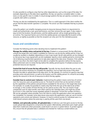 258
It’s also possible to configure a key that has other dependencies, such as the scope of the data. For
example, depending on the data store capabilities, the key can specify a complete table in a data
store, or only specific rows in a table. In cloud storage systems the key can specify a container or just
a specific item within a container.
The key can also be invalidated by the application. This is a useful approach if the client notifies the
server that the data transfer operation is complete. The server can then invalidate that key to prevent
further.
Using this pattern can simplify managing access to resources because there’s no requirement to
create and authenticate a user, grant permissions, and then remove the user again. It also makes it
easy to limit the location, the permission, and the validity period—all by simply generating a key
at runtime. The important factors are to limit the validity period, and especially the location of the
resource, as tightly as possible so that the recipient can only use it for the intended purpose.
Issues and considerations
Consider the following points when deciding how to implement this pattern:
Manage the validity status and period of the key. If leaked or compromised, the key effectively
unlocks the target item and makes it available for malicious use during the validity period. A key can
usually be revoked or disabled, depending on how it was issued. Server-side policies can be changed
or, the server key it was signed with can be invalidated. Specify a short validity period to minimize the
risk of allowing unauthorized operations to take place against the data store. However, if the validity
period is too short, the client might not be able to complete the operation before the key expires.
Allow authorized users to renew the key before the validity period expires if multiple accesses to the
protected resource are required.
Control the level of access the key will provide. Typically, the key should allow the user to only
perform the actions necessary to complete the operation, such as read-only access if the client
shouldn’t be able to upload data to the data store. For file uploads, it’s common to specify a key that
provides write-only permission, as well as the location and the validity period. It’s critical to accurately
specify the resource or the set of resources to which the key applies.
Consider how to control users’ behavior. Implementing this pattern means some loss of control
over the resources users are granted access to. The level of control that can be exerted is limited
by the capabilities of the policies and permissions available for the service or the target data store.
For example, it’s usually not possible to create a key that limits the size of the data to be written
to storage, or the number of times the key can be used to access a file. This can result in huge
unexpected costs for data transfer, even when used by the intended client, and might be caused
by an error in the code that causes repeated upload or download. To limit the number of times a
file can be uploaded, where possible, force the client to notify the application when one operation
has completed. For example, some data stores raise events the application code can use to monitor
operations and control user behavior. However, it’s hard to enforce quotas for individual users in a
multi-tenant scenario where the same key is used by all the users from one tenant.
Validate, and optionally sanitize, all uploaded data. A malicious user that gains access to the key
could upload data designed to compromise the system. Alternatively, authorized users might upload
data that’s invalid and, when processed, could result in an error or system failure. To protect against
this, ensure that all uploaded data is validated and checked for malicious content before use.
CHAPTER 6 | Catalog of patterns
 