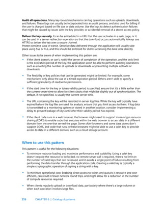 259
Audit all operations. Many key-based mechanisms can log operations such as uploads, downloads,
and failures. These logs can usually be incorporated into an audit process, and also used for billing if
the user is charged based on file size or data volume. Use the logs to detect authentication failures
that might be caused by issues with the key provider, or accidental removal of a stored access policy.
Deliver the key securely. It can be embedded in a URL that the user activates in a web page, or it
can be used in a server redirection operation so that the download occurs automatically. Always use
HTTPS to deliver the key over a secure channel.
Protect sensitive data in transit. Sensitive data delivered through the application will usually take
place using SSL or TLS, and this should be enforced for clients accessing the data store directly.
Other issues to be aware of when implementing this pattern are:
If the client doesn’t, or can’t, notify the server of completion of the operation, and the only limit
is the expiration period of the key, the application won’t be able to perform auditing operations
such as counting the number of uploads or downloads, or preventing multiple uploads or
downloads.
The flexibility of key policies that can be generated might be limited. For example, some
mechanisms only allow the use of a timed expiration period. Others aren’t able to specify a
sufficient granularity of read/write permissions.
If the start time for the key or token validity period is specified, ensure that it’s a little earlier than
the current server time to allow for client clocks that might be slightly out of synchronization. The
default, if not specified, is usually the current server time.
The URL containing the key will be recorded in server log files. While the key will typically have
expired before the log files are used for analysis, ensure that you limit access to them. If log data
is transmitted to a monitoring system or stored in another location, consider implementing a
delay to prevent leakage of keys until after their validity period has expired.
If the client code runs in a web browser, the browser might need to support cross-origin resource
sharing (CORS) to enable code that executes within the web browser to access data in a different
domain from the one that served the page. Some older browsers and some data stores don’t
support CORS, and code that runs in these browsers might be able to use a valet key to provide
access to data in a different domain, such as a cloud storage account.
•
•
•
•
•
•
•
•
When to use this pattern
This pattern is useful for the following situations:
To minimize resource loading and maximize performance and scalability. Using a valet key
doesn’t require the resource to be locked, no remote server call is required, there’s no limit on
the number of valet keys that can be issued, and it avoids a single point of failure resulting from
performing the data transfer through the application code. Creating a valet key is typically a
simple cryptographic operation of signing a string with a key.
To minimize operational cost. Enabling direct access to stores and queues is resource and cost
efficient, can result in fewer network round trips, and might allow for a reduction in the number
of compute resources required.
When clients regularly upload or download data, particularly where there’s a large volume or
when each operation involves large files.
CHAPTER 6 | Catalog of patterns
 
