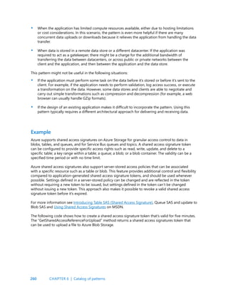 260
When the application has limited compute resources available, either due to hosting limitations
or cost considerations. In this scenario, the pattern is even more helpful if there are many
concurrent data uploads or downloads because it relieves the application from handling the data
transfer.
When data is stored in a remote data store or a different datacenter. If the application was
required to act as a gatekeeper, there might be a charge for the additional bandwidth of
transferring the data between datacenters, or across public or private networks between the
client and the application, and then between the application and the data store.
This pattern might not be useful in the following situations:
If the application must perform some task on the data before it’s stored or before it’s sent to the
client. For example, if the application needs to perform validation, log access success, or execute
a transformation on the data. However, some data stores and clients are able to negotiate and
carry out simple transformations such as compression and decompression (for example, a web
browser can usually handle GZip formats).
If the design of an existing application makes it difficult to incorporate the pattern. Using this
pattern typically requires a different architectural approach for delivering and receiving data.
•
•
•
•
Azure supports shared access signatures on Azure Storage for granular access control to data in
blobs, tables, and queues, and for Service Bus queues and topics. A shared access signature token
can be configured to provide specific access rights such as read, write, update, and delete to a
specific table; a key range within a table; a queue; a blob; or a blob container. The validity can be a
specified time period or with no time limit.
Azure shared access signatures also support server-stored access policies that can be associated
with a specific resource such as a table or blob. This feature provides additional control and flexibility
compared to application-generated shared access signature tokens, and should be used whenever
possible. Settings defined in a server-stored policy can be changed and are reflected in the token
without requiring a new token to be issued, but settings defined in the token can’t be changed
without issuing a new token. This approach also makes it possible to revoke a valid shared access
signature token before it’s expired.
For more information see Introducing Table SAS (Shared Access Signature), Queue SAS and update to
Blob SAS and Using Shared Access Signatures on MSDN.
The following code shows how to create a shared access signature token that’s valid for five minutes.
The “GetSharedAccessReferenceForUpload” method returns a shared access signatures token that
can be used to upload a file to Azure Blob Storage.
Example
CHAPTER 6 | Catalog of patterns
 