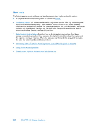 262
The following patterns and guidance may also be relevant when implementing this pattern:
A sample that demonstrates this pattern is available on GitHub.
Gatekeeper Pattern. This pattern can be used in conjunction with the Valet Key pattern to protect
applications and services by using a dedicated host instance that acts as a broker between
clients and the application or service. The gatekeeper validates and sanitizes requests, and passes
requests and data between the client and the application. Can provide an additional layer of
security, and reduce the attack surface of the system.
Static Content Hosting Pattern. Describes how to deploy static resources to a cloud-based
storage service that can deliver these resources directly to the client to reduce the requirement
for expensive compute instances. Where the resources aren’t intended to be publicly available,
the Valet Key pattern can be used to secure them.
Introducing Table SAS (Shared Access Signature), Queue SAS and update to Blob SAS
Using Shared Access Signatures
Shared Access Signature Authentication with Service Bus
Next steps
•
•
•
•
•
•
CHAPTER 6 | Catalog of patterns
CHAPTER 6 | Catalog of patterns
 