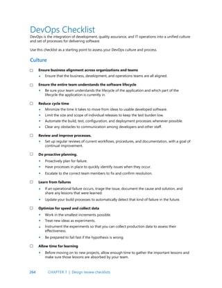 264
Ensure business alignment across organizations and teams
Ensure that the business, development, and operations teams are all aligned.
Ensure the entire team understands the software lifecycle
Be sure your team understands the lifecycle of the application and which part of the
lifecycle the application is currently in.
Reduce cycle time
Minimize the time it takes to move from ideas to usable developed software.
Limit the size and scope of individual releases to keep the test burden low.
Automate the build, test, configuration, and deployment processes whenever possible.
Clear any obstacles to communication among developers and other staff.
Review and improve processes.
Set up regular reviews of current workflows, procedures, and documentation, with a goal of
continual improvement.
Do proactive planning.
Proactively plan for failure.
Have processes in place to quickly identify issues when they occur.
Escalate to the correct team members to fix and confirm resolution.
Learn from failures
If an operational failure occurs, triage the issue, document the cause and solution, and
share any lessons that were learned.
Update your build processes to automatically detect that kind of failure in the future.
Optimize for speed and collect data
Work in the smallest increments possible.
Treat new ideas as experiments.
Instrument the experiments so that you can collect production data to assess their
effectiveness.
Be prepared to fail fast if the hypothesis is wrong.
Allow time for learning
Before moving on to new projects, allow enough time to gather the important lessons and
make sure those lessons are absorbed by your team.
•
DevOps Checklist
DevOps is the integration of development, quality assurance, and IT operations into a unified culture
and set of processes for delivering software.
Use this checklist as a starting point to assess your DevOps culture and process.
•
•
•
•
•
•
•
•
•
•
•
•
•
•
•
•
Culture
CHAPTER 7 | Design review checklists
 