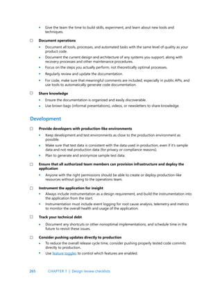 265
Give the team the time to build skills, experiment, and learn about new tools and
techniques.
Document operations
Document all tools, processes, and automated tasks with the same level of quality as your
product code.
Document the current design and architecture of any systems you support, along with
recovery processes and other maintenance procedures.
Focus on the steps you actually perform, not theoretically optimal processes.
Regularly review and update the documentation.
For code, make sure that meaningful comments are included, especially in public APIs, and
use tools to automatically generate code documentation.
Share knowledge
Ensure the documentation is organized and easily discoverable.
Use brown bags (informal presentations), videos, or newsletters to share knowledge.
Provide developers with production-like environments
Keep development and test environments as close to the production environment as
possible.
Make sure that test data is consistent with the data used in production, even if it’s sample
data and not real production data (for privacy or compliance reasons).
Plan to generate and anonymize sample test data.
Ensure that all authorized team members can provision infrastructure and deploy the
application
Anyone with the right permissions should be able to create or deploy production-like
resources without going to the operations team.
Instrument the application for insight
Always include instrumentation as a design requirement, and build the instrumentation into
the application from the start.
Instrumentation must include event logging for root cause analysis, telemetry and metrics
to monitor the overall health and usage of the application.
Track your technical debt
Document any shortcuts or other nonoptimal implementations, and schedule time in the
future to revisit these issues.
Consider pushing updates directly to production
To reduce the overall release cycle time, consider pushing properly tested code commits
directly to production.
Use feature toggles to control which features are enabled.
Development
•
•
•
•
•
•
•
•
•
•
•
•
•
•
•
•
•
CHAPTER 7 | Design review checklists
 