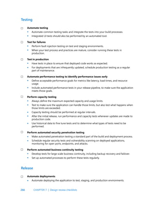 266
Automate testing
Automate common testing tasks and integrate the tests into your build processes.
Integrated UI tests should also be performed by an automated tool.
Test for failures
Perform fault injection testing on test and staging environments.
When your test process and practices are mature, consider running these tests in
production.
Test in production
Have tests in place to ensure that deployed code works as expected.
For deployments that are infrequently updated, schedule production testing as a regular
part of maintenance.
Automate performance testing to identify performance issues early
Define acceptable performance goals for metrics like latency, load times, and resource
usage.
Include automated performance tests in your release pipeline, to make sure the application
meets those goals.
Perform capacity testing
Always define the maximum expected capacity and usage limits.
Test to make sure the application can handle those limits, but also test what happens when
those limits are exceeded.
Capacity testing should be performed at regular intervals.
After the initial release, run performance and capacity tests whenever updates are made to
production code.
Use historical data to fine tune tests and to determine what types of tests need to be
performed.
Perform automated security penetration testing
Make automated penetration testing a standard part of the build and deployment process.
Schedule regular security tests and vulnerability scanning on deployed applications,
monitoring for open ports, endpoints, and attacks.
Perform automated business continuity testing
Develop tests for large scale business continuity, including backup recovery and failover.
Set up automated processes to perform these tests regularly.
Testing
Automate deployments
Automate deploying the application to test, staging, and production environments.
Release
•
•
•
•
•
•
•
•
•
•
•
•
•
•
•
•
•
•
CHAPTER 7 | Design review checklists
 