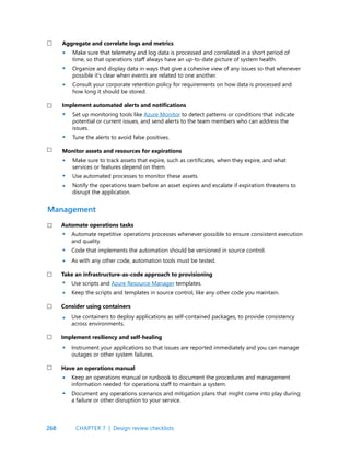 268
Aggregate and correlate logs and metrics
Make sure that telemetry and log data is processed and correlated in a short period of
time, so that operations staff always have an up-to-date picture of system health.
Organize and display data in ways that give a cohesive view of any issues so that whenever
possible it’s clear when events are related to one another.
Consult your corporate retention policy for requirements on how data is processed and
how long it should be stored.
Implement automated alerts and notifications
Set up monitoring tools like Azure Monitor to detect patterns or conditions that indicate
potential or current issues, and send alerts to the team members who can address the
issues.
Tune the alerts to avoid false positives.
Monitor assets and resources for expirations
Make sure to track assets that expire, such as certificates, when they expire, and what
services or features depend on them.
Use automated processes to monitor these assets.
Notify the operations team before an asset expires and escalate if expiration threatens to
disrupt the application.
Automate operations tasks
Automate repetitive operations processes whenever possible to ensure consistent execution
and quality.
Code that implements the automation should be versioned in source control.
As with any other code, automation tools must be tested.
Take an infrastructure-as-code approach to provisioning
Use scripts and Azure Resource Manager templates.
Keep the scripts and templates in source control, like any other code you maintain.
Consider using containers
Use containers to deploy applications as self-contained packages, to provide consistency
across environments.
Implement resiliency and self-healing
Instrument your applications so that issues are reported immediately and you can manage
outages or other system failures.
Have an operations manual
Keep an operations manual or runbook to document the procedures and management
information needed for operations staff to maintain a system.
Document any operations scenarios and mitigation plans that might come into play during
a failure or other disruption to your service.
Management
•
•
•
•
•
•
•
•
•
•
•
•
•
•
•
•
•
CHAPTER 7 | Design review checklists
 