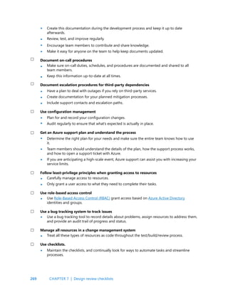269
Create this documentation during the development process and keep it up to date
afterwards.
Review, test, and improve regularly.
Encourage team members to contribute and share knowledge.
Make it easy for anyone on the team to help keep documents updated.
Document on-call procedures
Make sure on-call duties, schedules, and procedures are documented and shared to all
team members.
Keep this information up-to-date at all times.
Document escalation procedures for third-party dependencies
Have a plan to deal with outages if you rely on third-party services.
Create documentation for your planned mitigation processes.
Include support contacts and escalation paths.
Use configuration management
Plan for and record your configuration changes.
Audit regularly to ensure that what’s expected is actually in place.
Get an Azure support plan and understand the process
Determine the right plan for your needs and make sure the entire team knows how to use
it.
Team members should understand the details of the plan, how the support process works,
and how to open a support ticket with Azure.
If you are anticipating a high-scale event, Azure support can assist you with increasing your
service limits.
Follow least-privilege principles when granting access to resources
Carefully manage access to resources.
Only grant a user access to what they need to complete their tasks.
Use role-based access control
Use Role-Based Access Control (RBAC) grant access based on Azure Active Directory
identities and groups.
Use a bug tracking system to track issues
Use a bug tracking tool to record details about problems, assign resources to address them,
and provide an audit trail of progress and status.
Manage all resources in a change management system
Treat all these types of resources as code throughout the test/build/review process.
Use checklists.
Maintain the checklists, and continually look for ways to automate tasks and streamline
processes.
•
•
•
•
•
•
•
•
•
•
•
•
•
•
•
•
•
•
•
•
CHAPTER 7 | Design review checklists
 