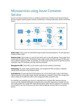 18
You can use Azure Container Service to configure and provision a Docker cluster. Azure Container
Services supports several popular container orchestrators, including Kubernetes, DC/OS, and Docker
Swarm.
Microservices using Azure Container
Service
Public nodes. These nodes are reachable through a public-facing load balancer. The API gateway is
hosted on these nodes.
Backend nodes. These nodes run services that clients reach via the API gateway. These nodes don’t
receive Internet traffic directly. The backend nodes might include more than one pool of VMs, each
with a different hardware profile. For example, you could create separate pools for general compute
workloads, high CPU workloads, and high memory workloads.
Management VMs. These VMs run the master nodes for the container orchestrator.
Networking. The public nodes, backend nodes, and management VMs are placed in separate
subnets within the same virtual network (VNet).
Load balancers. An externally facing load balancer sits in front of the public nodes. It distributes
internet requests to the public nodes. Another load balancer is placed in front of the management
VMs, to allow secure shell (ssh) traffic to the management VMs, using NAT rules.
For reliability and scalability, each service is replicated across multiple VMs. However, because
services are also relatively lightweight (compared with a monolithic application), multiple services
are usually packed into a single VM. Higher density allows better resource utilization. If a particular
service doesn’t use a lot of resources, you don’t need to dedicate an entire VM to running that
service.
CHAPTER 1c | Microservices architecture style
 